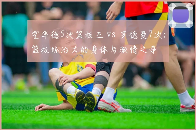 霍华德5次篮板王 vs 罗德曼7次：篮板统治力的身体与激情之争