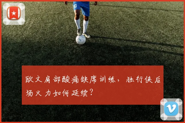 欧文肩部酸痛缺席训练,独行侠后场火力如何延续?
