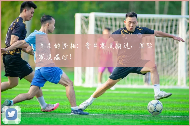 国足的怪相:青年赛没输过,国际赛没赢过!