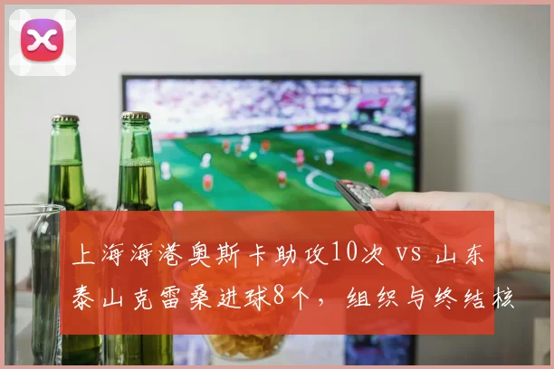 上海海港奥斯卡助攻10次 vs 山东泰山克雷桑进球8个,组织与终结核心对决