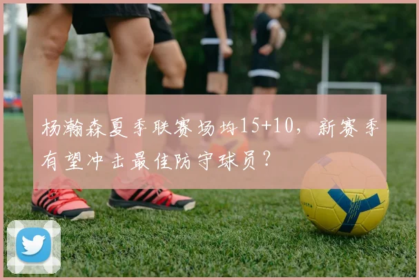 杨瀚森夏季联赛场均15+10，新赛季有望冲击最佳防守球员？