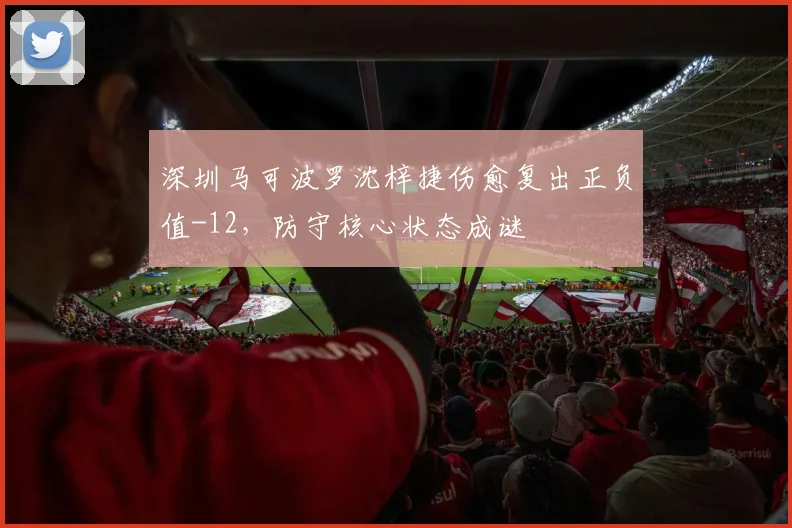 深圳马可波罗沈梓捷伤愈复出正负值-12,防守核心状态成谜