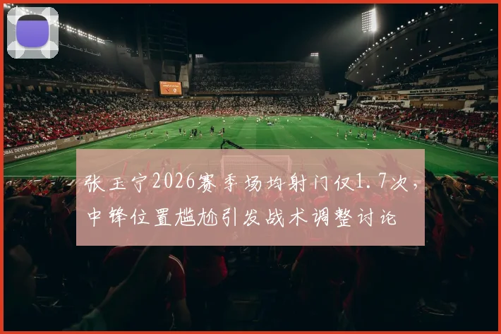 张玉宁2026赛季场均射门仅1.7次，中锋位置尴尬引发战术调整讨论