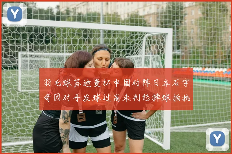 羽毛球苏迪曼杯中国对阵日本石宇奇因对手发球过高未判怒摔球拍抗议