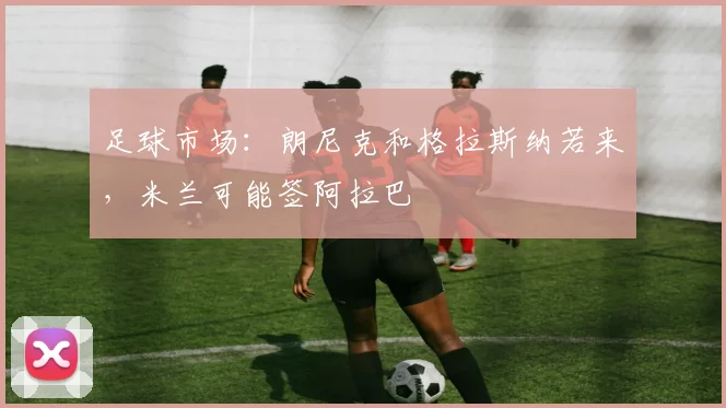 足球市场:朗尼克和格拉斯纳若来,米兰可能签阿拉巴