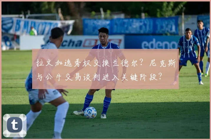 拉文加选秀权交换兰德尔？尼克斯与公牛交易谈判进入关键阶段？