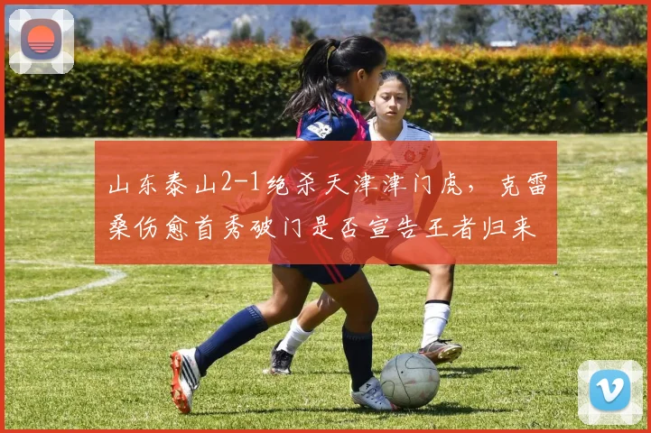 山东泰山2-1绝杀天津津门虎,克雷桑伤愈首秀破门是否宣告王者归来?