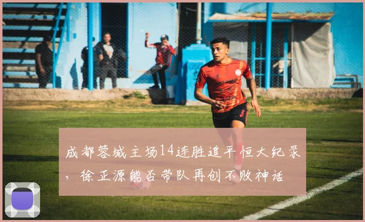 成都蓉城主场14连胜追平恒大纪录,徐正源能否带队再创不败神话